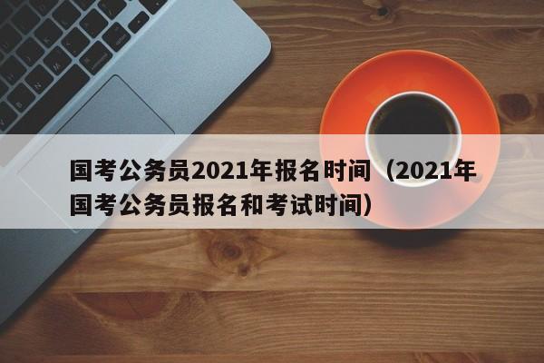 国考公务员2021年报名时间（2021年国考公务员报名和考试时间）