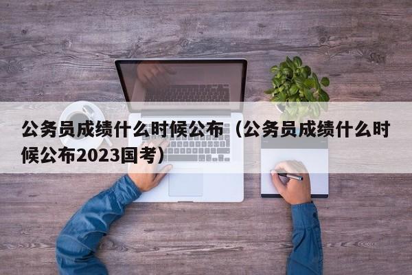 公务员成绩什么时候公布（公务员成绩什么时候公布2023国考）