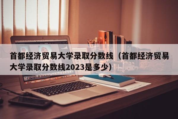 首都经济贸易大学录取分数线（首都经济贸易大学录取分数线2023是多少）