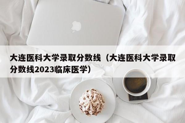 大连医科大学录取分数线（大连医科大学录取分数线2023临床医学）