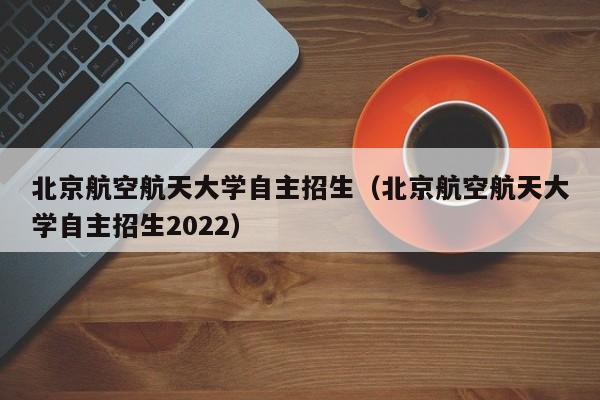 北京航空航天大学自主招生（北京航空航天大学自主招生2022）