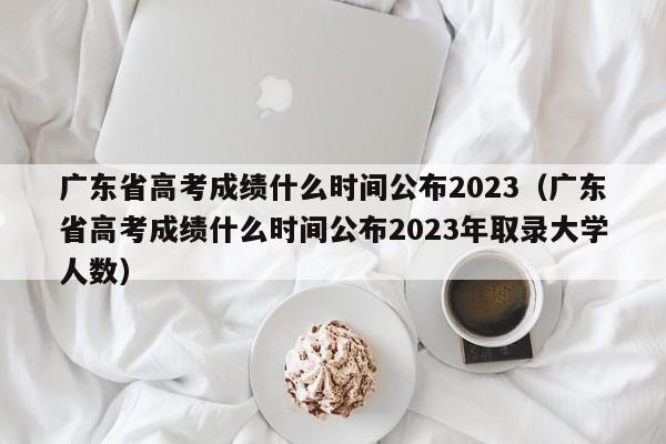 广东省高考成绩什么时间公布2023（广东省高考成绩什么时间公布2023年取录大学人数）