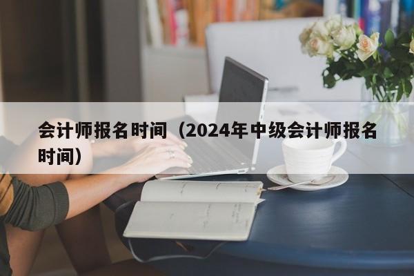 会计师报名时间（2024年中级会计师报名时间）