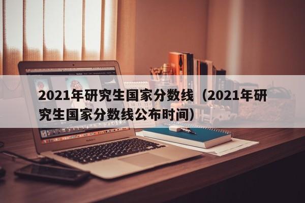 2021年研究生国家分数线（2021年研究生国家分数线公布时间）