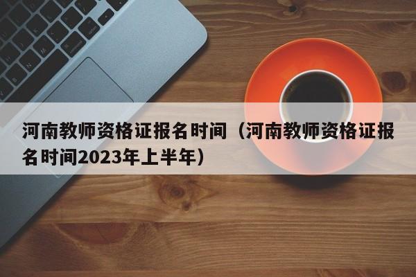 河南教师资格证报名时间（河南教师资格证报名时间2023年上半年）