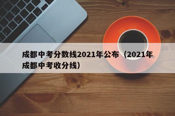 成都中考分数线2021年公布（2021年成都中考收分线）