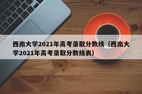 西南大学2021年高考录取分数线（西南大学2021年高考录取分数线表）