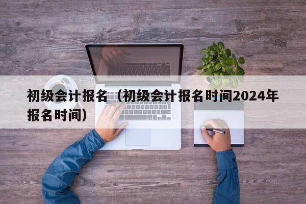 初级会计报名（初级会计报名时间2024年报名时间）