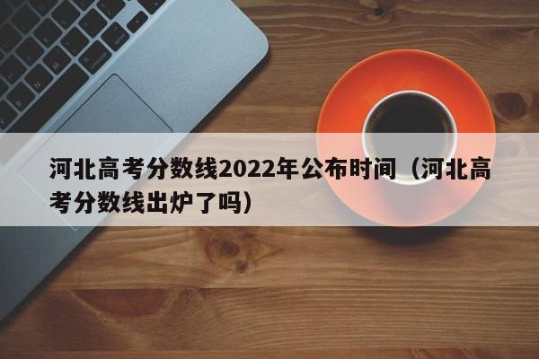 河北高考分数线2022年公布时间（河北高考分数线出炉了吗）