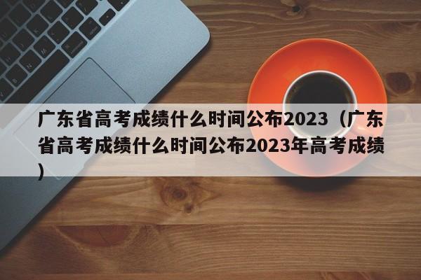 广东省高考成绩什么时间公布2023（广东省高考成绩什么时间公布2023年高考成绩）