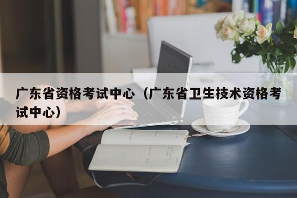 广东省资格考试中心（广东省卫生技术资格考试中心）