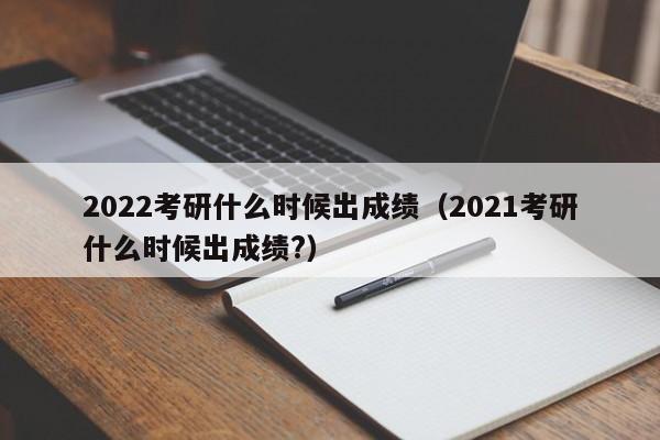 2022考研什么时候出成绩（2021考研什么时候出成绩?）