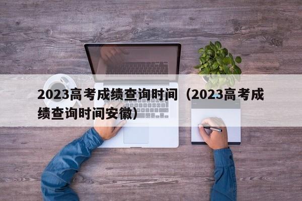 2023高考成绩查询时间（2023高考成绩查询时间安徽）