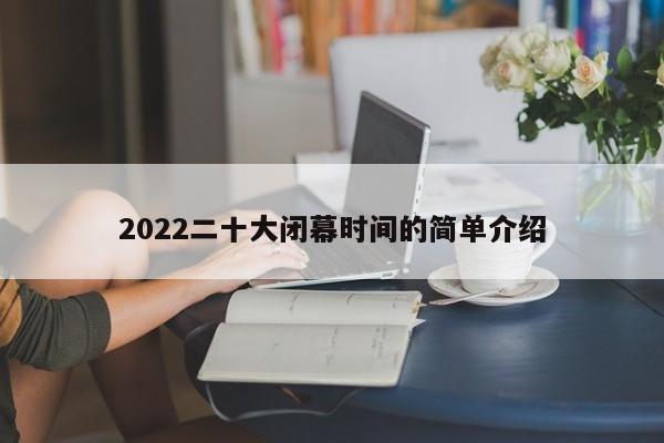 2022二十大闭幕时间的简单介绍