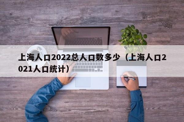 上海人口2022总人口数多少（上海人口2021人口统计）