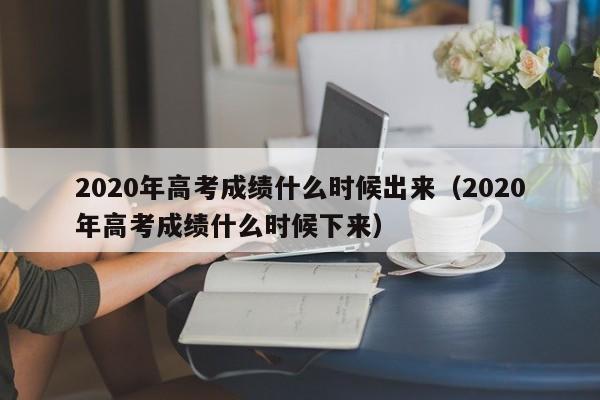 2020年高考成绩什么时候出来（2020年高考成绩什么时候下来）