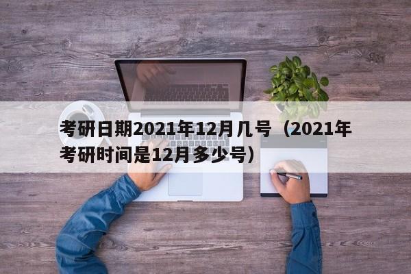 考研日期2021年12月几号（2021年考研时间是12月多少号）