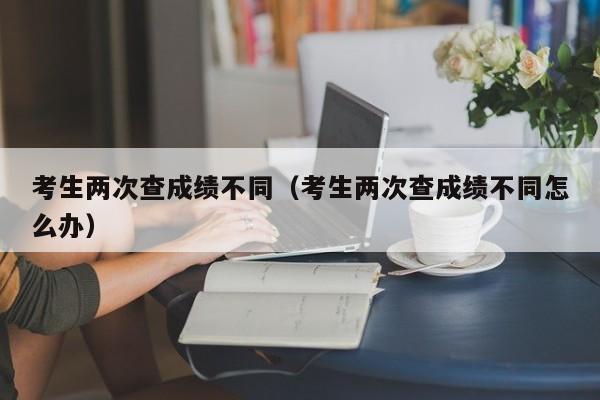 考生两次查成绩不同（考生两次查成绩不同怎么办）