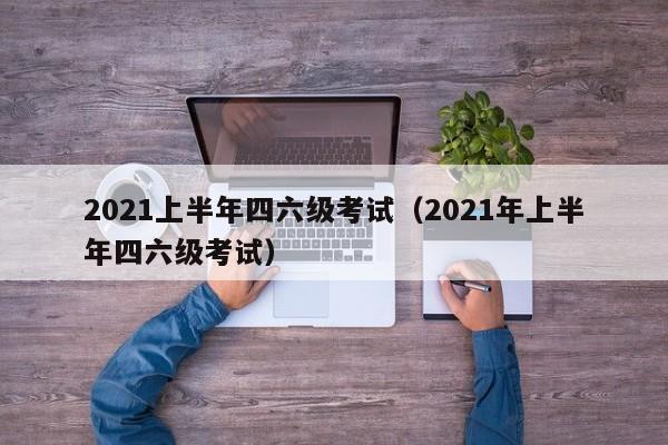 2021上半年四六级考试（2021年上半年四六级考试）