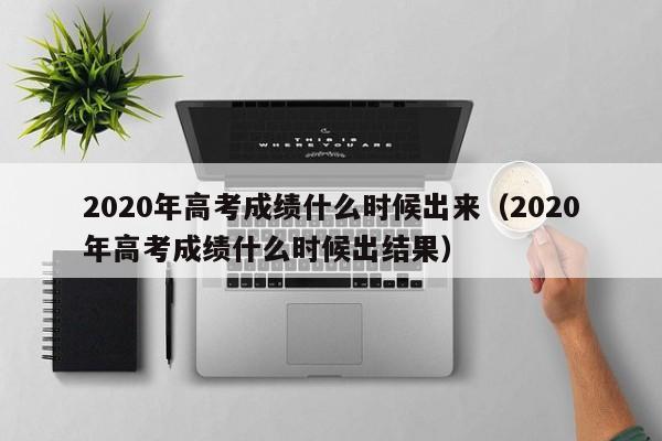 2020年高考成绩什么时候出来（2020年高考成绩什么时候出结果）