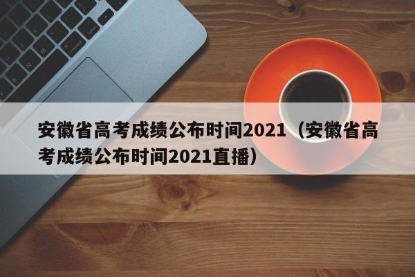 安徽省高考成绩公布时间2021（安徽省高考成绩公布时间2021直播）