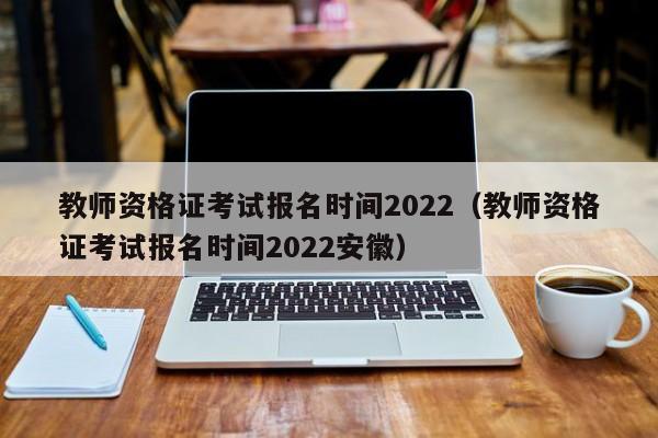 教师资格证考试报名时间2022（教师资格证考试报名时间2022安徽）