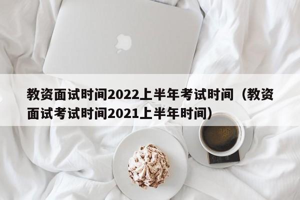 教资面试时间2022上半年考试时间（教资面试考试时间2021上半年时间）