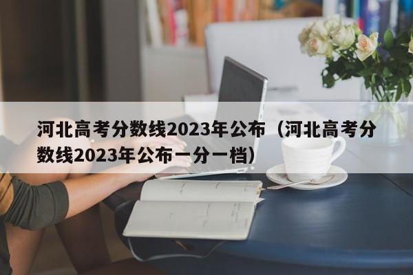 河北高考分数线2023年公布（河北高考分数线2023年公布一分一档）