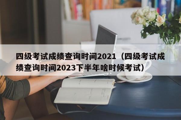 四级考试成绩查询时间2021（四级考试成绩查询时间2023下半年啥时候考试）