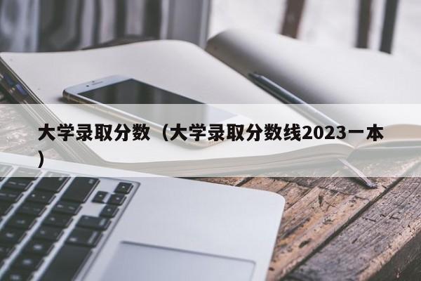 大学录取分数（大学录取分数线2023一本）