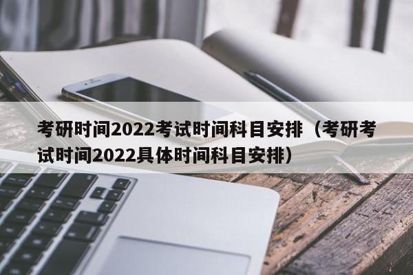 考研时间2022考试时间科目安排（考研考试时间2022具体时间科目安排）