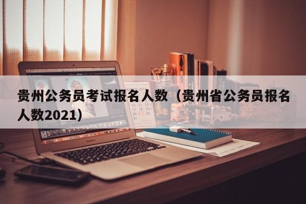 贵州公务员考试报名人数（贵州省公务员报名人数2021）