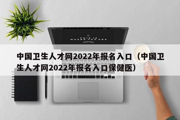 中国卫生人才网2022年报名入口（中国卫生人才网2022年报名入口保健医）