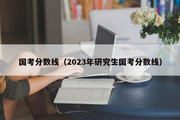 国考分数线（2023年研究生国考分数线）