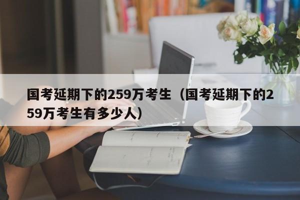 国考延期下的259万考生（国考延期下的259万考生有多少人）