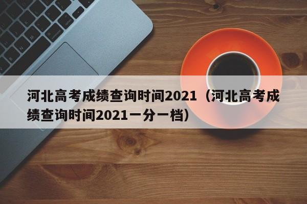 河北高考成绩查询时间2021（河北高考成绩查询时间2021一分一档）