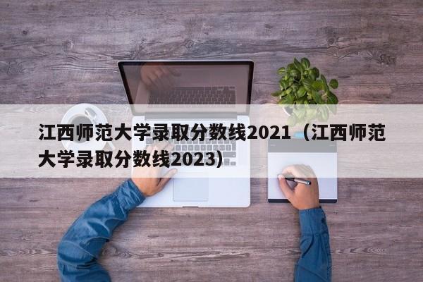 江西师范大学录取分数线2021（江西师范大学录取分数线2023）