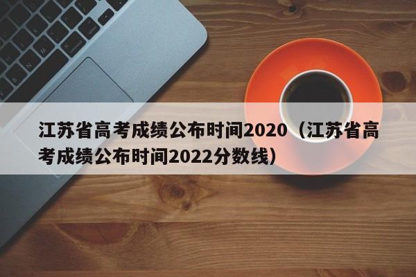 江苏省高考成绩公布时间2020（江苏省高考成绩公布时间2022分数线）