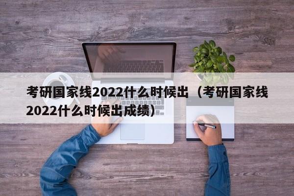 考研国家线2022什么时候出（考研国家线2022什么时候出成绩）