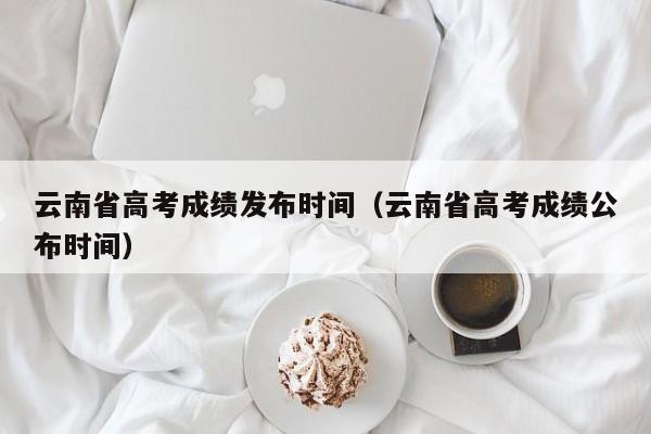 云南省高考成绩发布时间（云南省高考成绩公布时间）