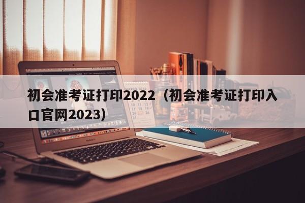 初会准考证打印2022（初会准考证打印入口官网2023）