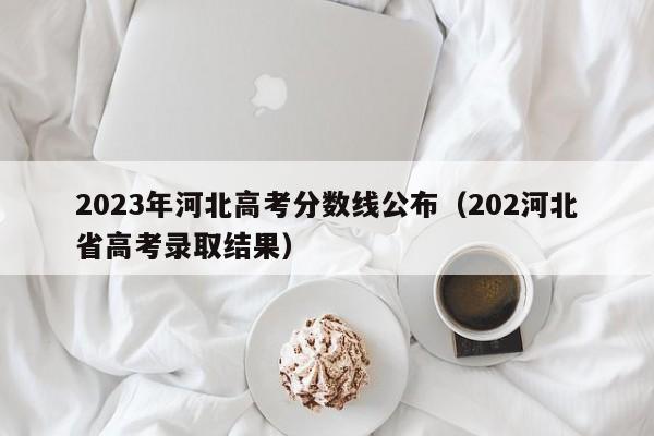 2023年河北高考分数线公布（202河北省高考录取结果）