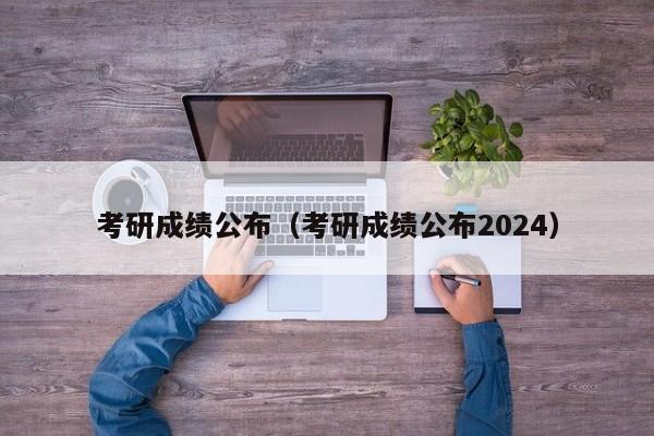 考研成绩公布（考研成绩公布2024）