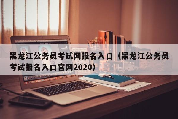 黑龙江公务员考试网报名入口（黑龙江公务员考试报名入口官网2020）