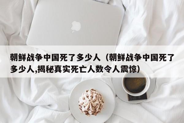 朝鲜战争中国死了多少人（朝鲜战争中国死了多少人,揭秘真实死亡人数令人震惊）