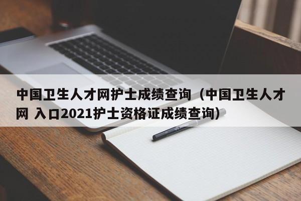 中国卫生人才网护士成绩查询（中国卫生人才网 入口2021护士资格证成绩查询）