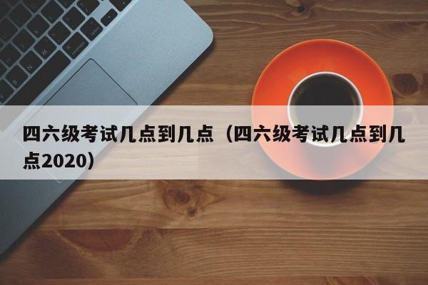 四六级考试几点到几点（四六级考试几点到几点2020）