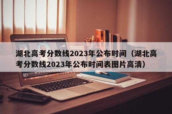 湖北高考分数线2023年公布时间（湖北高考分数线2023年公布时间表图片高清）