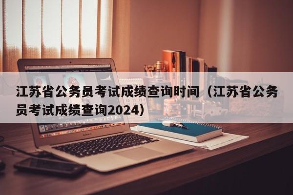 江苏省公务员考试成绩查询时间（江苏省公务员考试成绩查询2024）