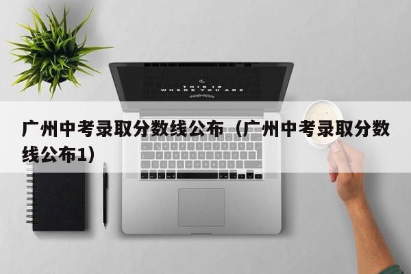 广州中考录取分数线公布（广州中考录取分数线公布1）